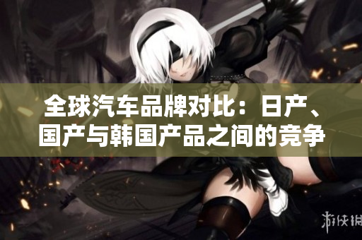 全球汽车品牌对比：日产、国产与韩国产品之间的竞争与差异详解