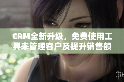 CRM全新升级，免费使用工具来管理客户及提升销售额