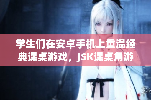 学生们在安卓手机上重温经典课桌游戏，JSK课桌角游戏安卓版全新上线！