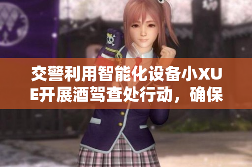 交警利用智能化设备小XUE开展酒驾查处行动，确保道路安全