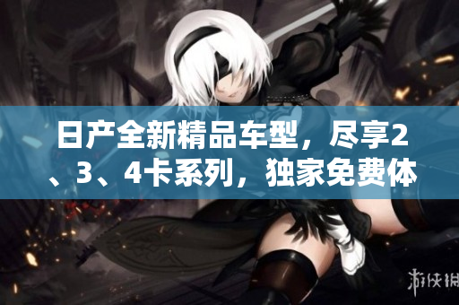 日产全新精品车型，尽享2、3、4卡系列，独家免费体验助你轻松畅行