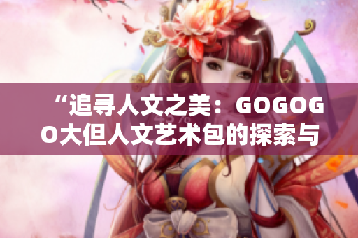 “追寻人文之美：GOGOGO大但人文艺术包的探索与体验”