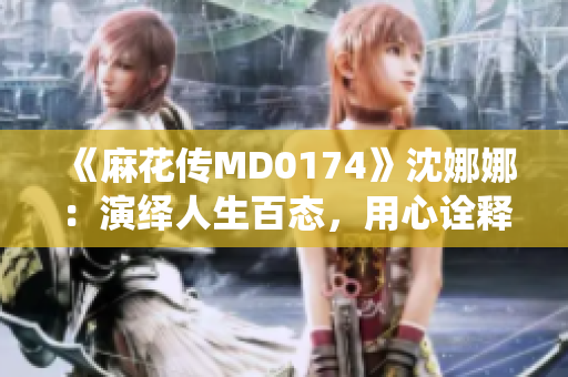 《麻花传MD0174》沈娜娜：演绎人生百态，用心诠释时代风云