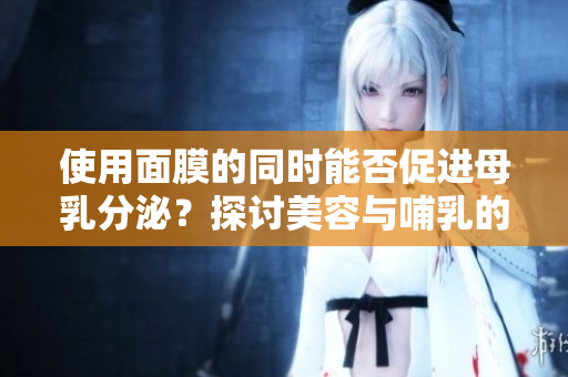 使用面膜的同时能否促进母乳分泌？探讨美容与哺乳的关系及其安全性