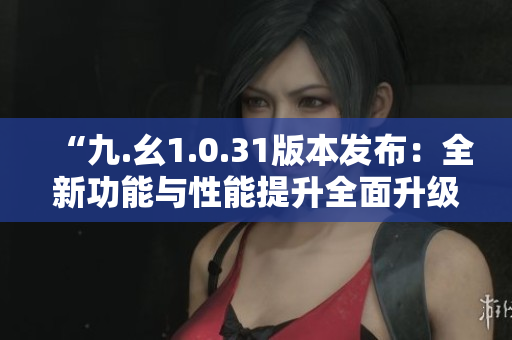 “九.幺1.0.31版本发布：全新功能与性能提升全面升级”