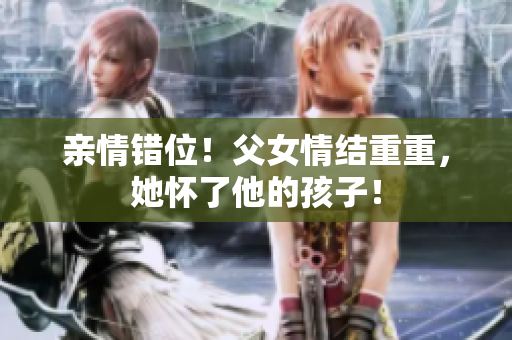 亲情错位！父女情结重重，她怀了他的孩子！