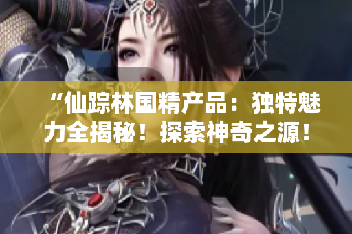 “仙踪林国精产品：独特魅力全揭秘！探索神奇之源！”