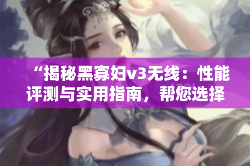 “揭秘黑寡妇v3无线：性能评测与实用指南，帮您选择最佳入手方案！”