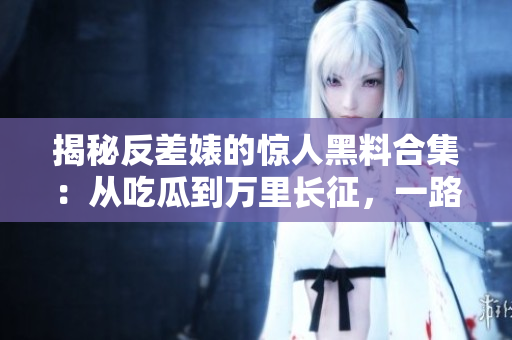 揭秘反差婊的惊人黑料合集：从吃瓜到万里长征，一路揭露真相