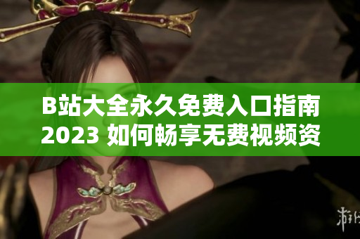 B站大全永久免费入口指南2023 如何畅享无费视频资源