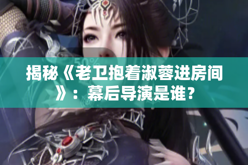 揭秘《老卫抱着淑蓉进房间》：幕后导演是谁？