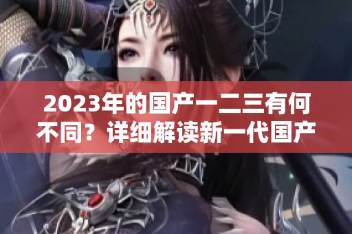 2023年的国产一二三有何不同？详细解读新一代国产车型