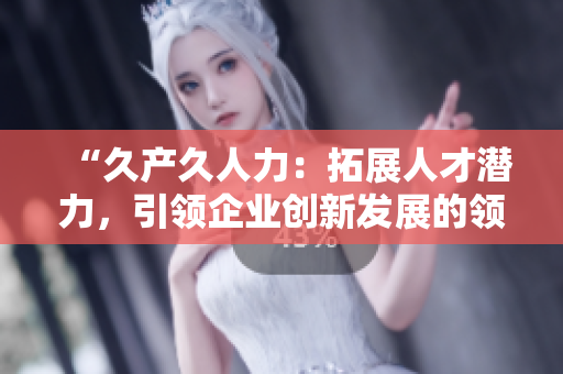 “久产久人力：拓展人才潜力，引领企业创新发展的领先之选”