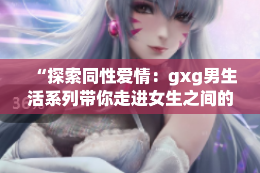“探索同性爱情：gxg男生活系列带你走进女生之间的真实世界”