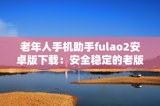 老年人手机助手fulao2安卓版下载：安全稳定的老版本应用获取