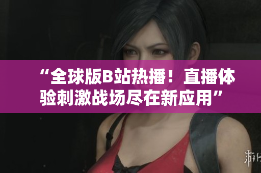 “全球版B站热播！直播体验刺激战场尽在新应用”