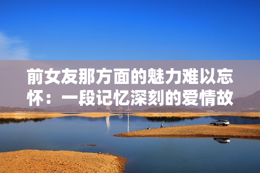前女友那方面的魅力难以忘怀：一段记忆深刻的爱情故事