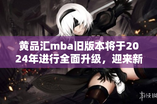 黄品汇mba旧版本将于2024年进行全面升级，迎来新变革