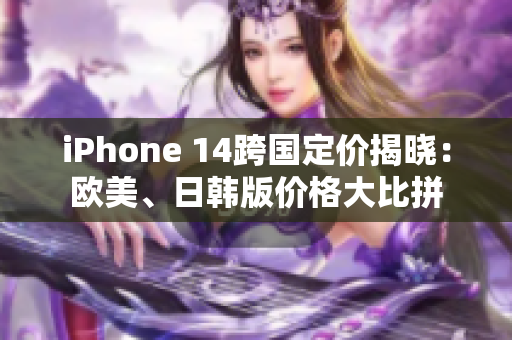 iPhone 14跨国定价揭晓：欧美、日韩版价格大比拼