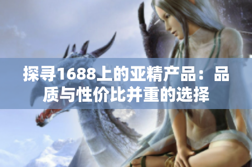 探寻1688上的亚精产品：品质与性价比并重的选择