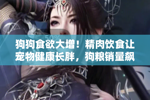 狗狗食欲大增！精肉饮食让宠物健康长胖，狗粮销量飙升