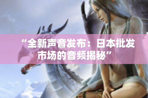 “全新声音发布：日本批发市场的音频揭秘”