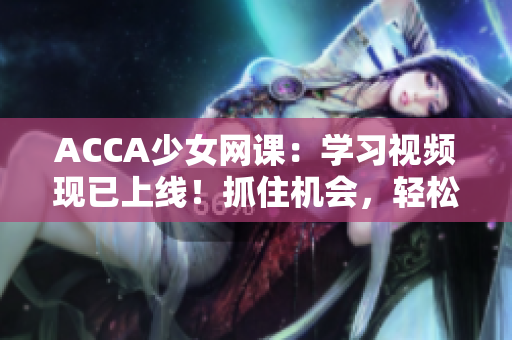 ACCA少女网课：学习视频现已上线！抓住机会，轻松备考