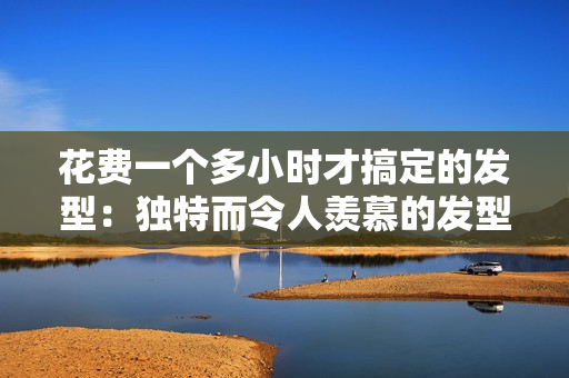 花费一个多小时才搞定的发型：独特而令人羡慕的发型大揭秘！