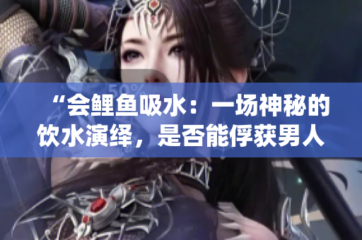 “会鲤鱼吸水：一场神秘的饮水演绎，是否能俘获男人的心？”
