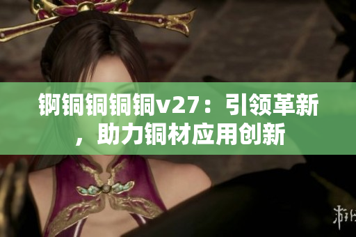 锕铜铜铜铜v27：引领革新，助力铜材应用创新
