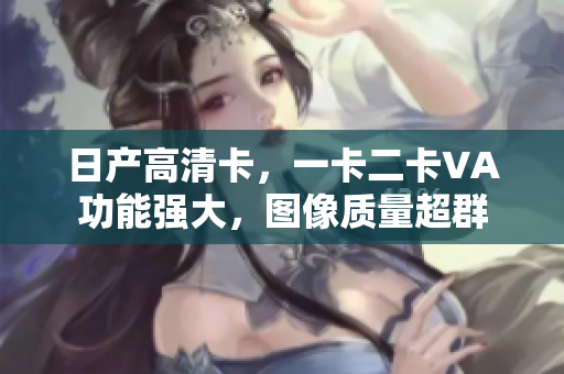 日产高清卡，一卡二卡VA功能强大，图像质量超群