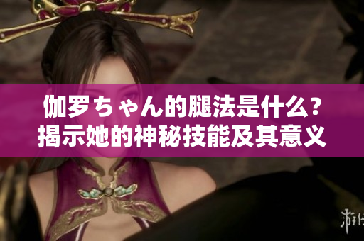 伽罗ちゃん的腿法是什么？揭示她的神秘技能及其意义