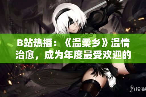 B站热播：《温柔乡》温情治愈，成为年度最受欢迎的治愈系动画