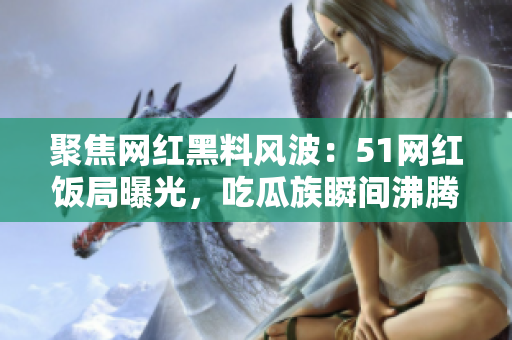 聚焦网红黑料风波：51网红饭局曝光，吃瓜族瞬间沸腾