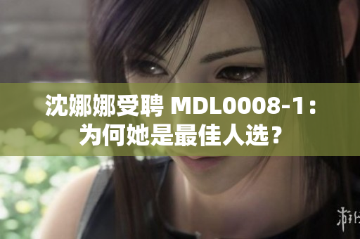 沈娜娜受聘 MDL0008-1：为何她是最佳人选？