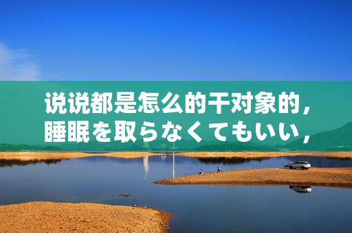 说说都是怎么的干对象的，睡眠を取らなくてもいい，睡觉抓着小鸡一晚上会怎样，睡过年纪最大的多少岁六十多，水润紧致销魂低吟古代，水润紧致销魂低吟215
