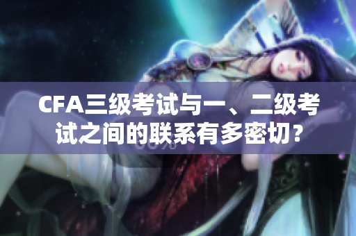 CFA三级考试与一、二级考试之间的联系有多密切？