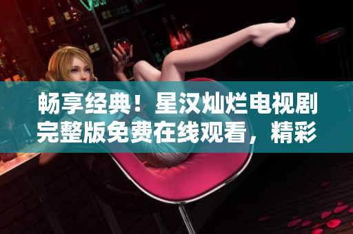 畅享经典！星汉灿烂电视剧完整版免费在线观看，精彩不容错过！