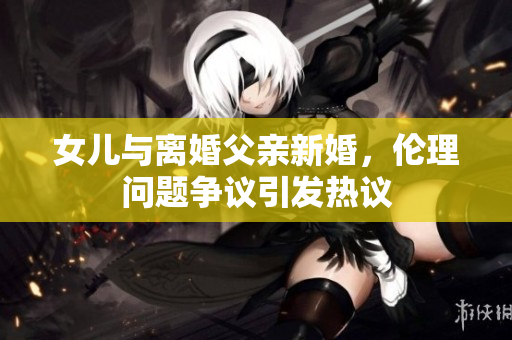 女儿与离婚父亲新婚，伦理问题争议引发热议
