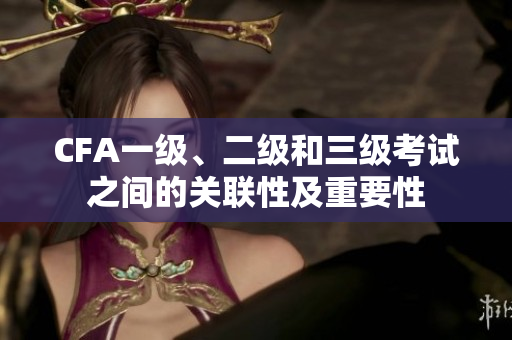CFA一级、二级和三级考试之间的关联性及重要性