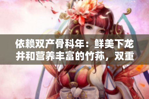 依赖双产骨科年：鲜美下龙井和营养丰富的竹荪，双重滋补功效再现