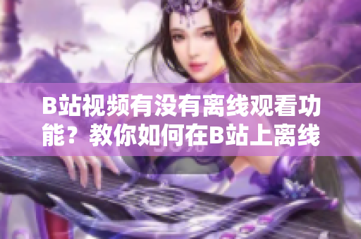 B站视频有没有离线观看功能？教你如何在B站上离线观看视频