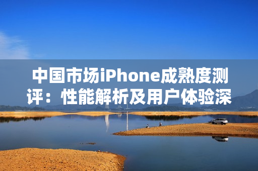 中国市场iPhone成熟度测评：性能解析及用户体验深度分析