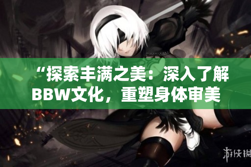 “探索丰满之美：深入了解BBW文化，重塑身体审美观”