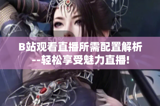 B站观看直播所需配置解析--轻松享受魅力直播!