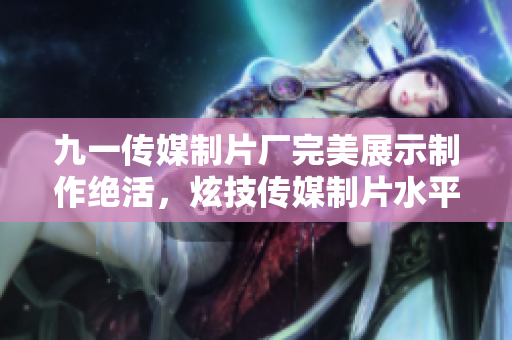 九一传媒制片厂完美展示制作绝活，炫技传媒制片水平！