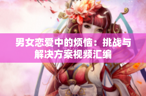 男女恋爱中的烦恼：挑战与解决方案视频汇编