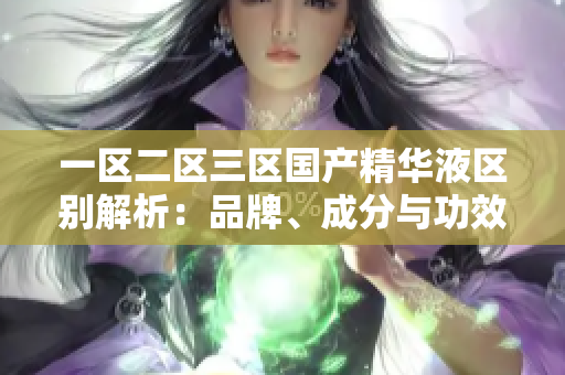 一区二区三区国产精华液区别解析：品牌、成分与功效对比