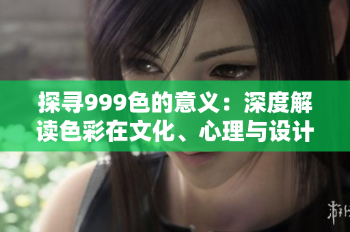 探寻999色的意义：深度解读色彩在文化、心理与设计中的重要性