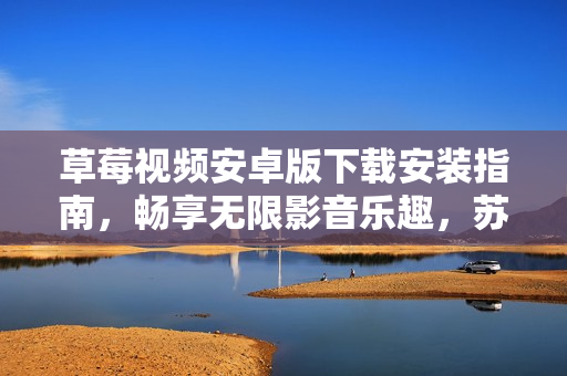 草莓视频安卓版下载安装指南，畅享无限影音乐趣，苏州地区用户独家安装教程